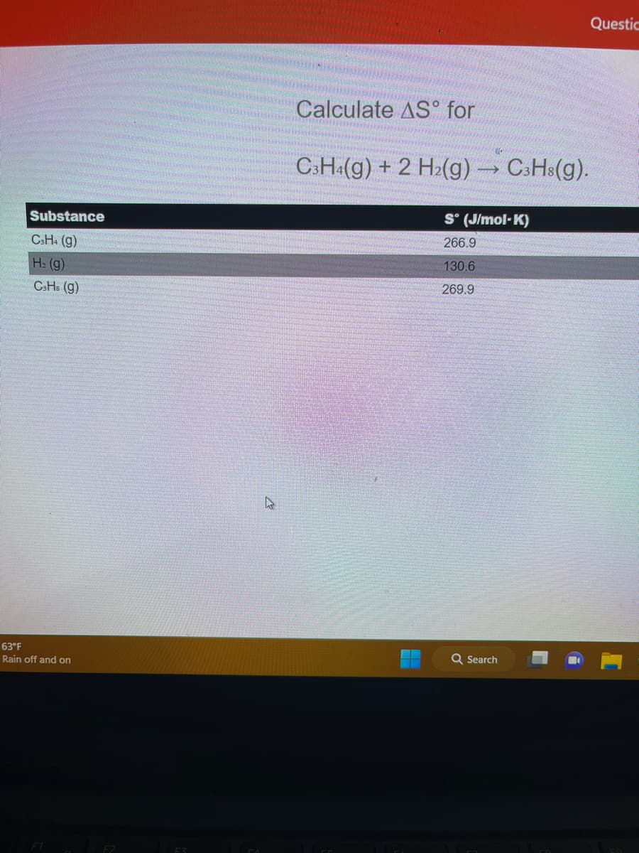 Substance
C3H4 (g)
H₂(g)
CsHs (g)
63°F
Rain off and on
F1
F2
CZ
Calculate AS for
C3H4(g) + 2 H₂(g) →→→ C3H3(g).
-
S° (J/mol-K)
266.9
130.6
269.9
Q Search
Questic