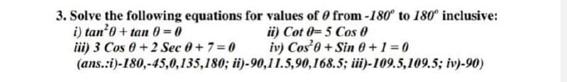 3. Solve the following equations for values of 0 from -180° to 180° inclusive:
i) tan 0+tan 0=0
iii) 3 Cos 0+2 Sec 0+7=0
ii) Cot 0-5 Cos 0
iv) Cos +Sin 0+1=0
(ans.:i)-180,-45,0,135,180; ii)-90,11.5,90,168.5; iii)-109.5,109.5; iv)-90)