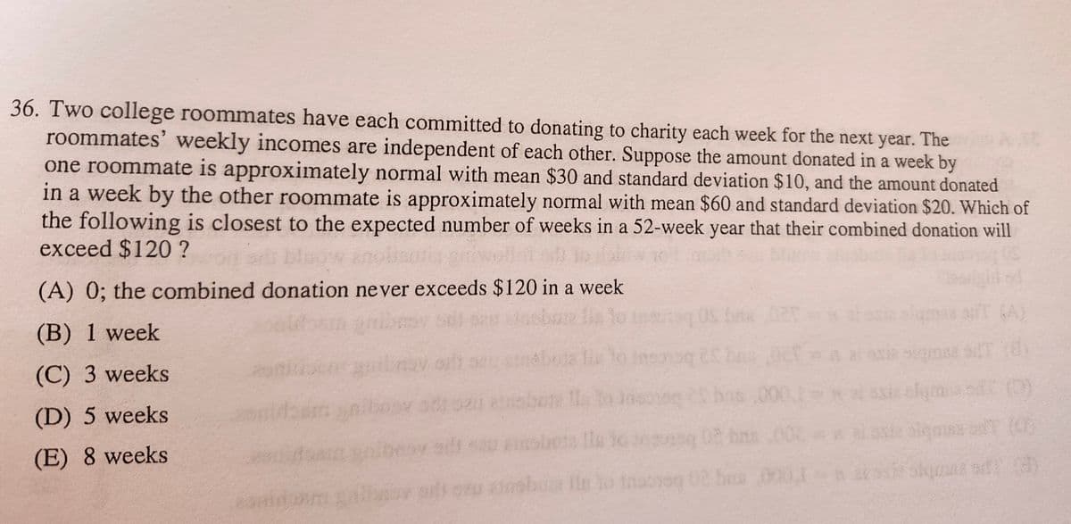 36. Two college roommates have each committed to donating to charity each week for the next year. The
roommates' weekly incomes are independent of each other. Suppose the amount donated in a week by
one roommate is approximately normal with mean $30 and standard deviation $10, and the amount donated
in a week by the other roommate is approximately normal with mean $60 and standard deviation $20. Which of
the following is closest to the expected number of weeks in a 52-week year that their combined donation will
exceed $120 ?
blow anoli
(A) 0; the combined donation never exceeds $120 in a week
(B) 1 week
(C) 3 weeks
(D) 5 weeks
(E) 8 weeks
but I to Jason
(A)
sobota la to going 02 bas
sigma (0)
