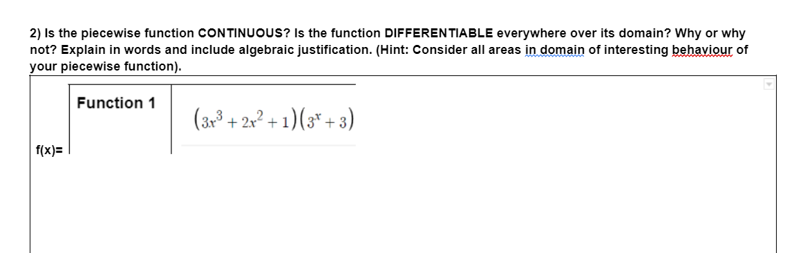 2) Is the piecewise function CONTINUOUS? Is the function DIFFERENTIABLE everywhere over its domain? Why or why
not? Explain in words and include algebraic justification. (Hint: Consider all areas in domain of interesting behaviour of
your piecewise function).
f(x)=
Function 1
(3r³+2x²+1)(3+3)
