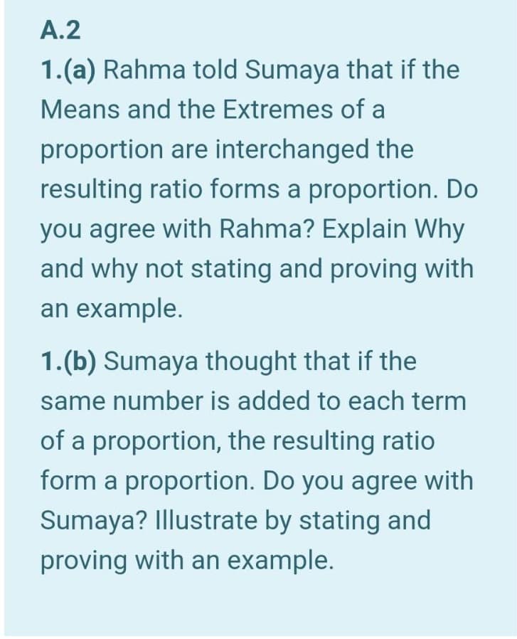 1.(a) Rahma told Sumaya that if the
Means and the Extremes of a
proportion are interchanged the
resulting ratio forms a proportion. Do
you agree with Rahma? Explain Why
and why not stating and proving with
an example.
1.(b) Sumaya thought that if the
same number is added to each term
of a proportion, the resulting ratio
form a proportion. Do you agree with
Sumaya? Illustrate by stating and
proving with an example.
