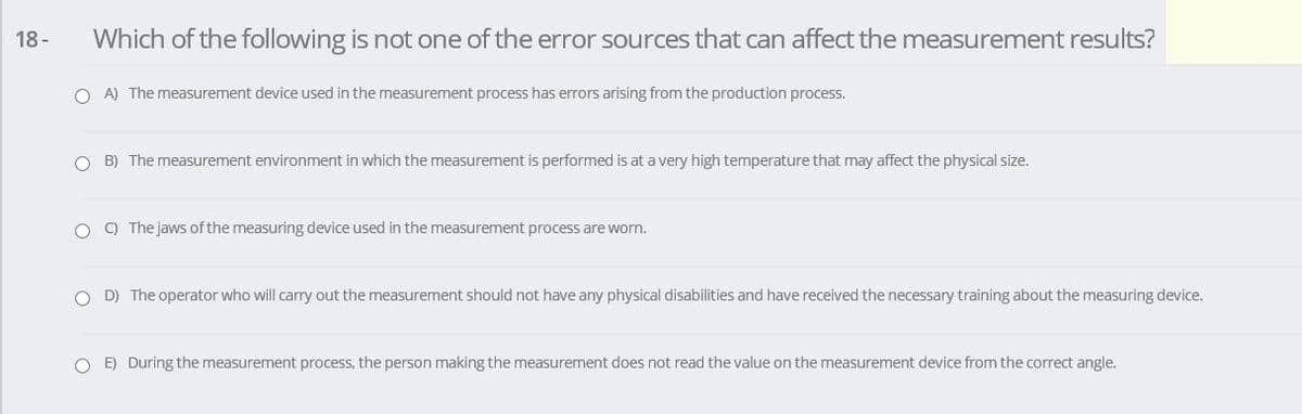 18-
Which of the following is not one of the error sources that can affect the measurement results?
O A) The measurement device used in the measurement process has errors arising from the production process.
O B) The measurement environment in which the measurement is performed is at a very high temperature that may affect the physical size.
O ) The jaws of the measuring device used in the measurement process are worn.
O D) The operator who will carry out the measurement should not have any physical disabilities and have received the necessary training about the measuring device.
O E) During the measurement process, the person making the measurement does not read the value on the measurement device from the correct angle.
