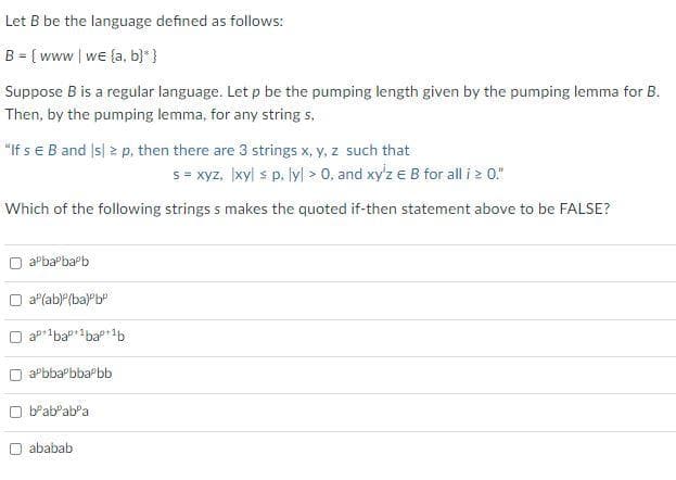 Let B be the language defined as follows:
B = [ www | we {a, b}* }
Suppose B is a regular language. Let p be the pumping length given by the pumping lemma for B.
Then, by the pumping lemma, for any string s.
"If se B and Is| 2 p. then there are 3 strings x, y, z such that
s = xyz, xyl s p. lyl 0, and xy'z e B for all i z 0."
Which of the following strings s makes the quoted if-then statement above to be FALSE?
aPbaPbapb
O a"(ab)P(ba)Pb"
ap1bap1bap+1b
O aPbbaPbba bb
O b'ab'abPa
O ababab
