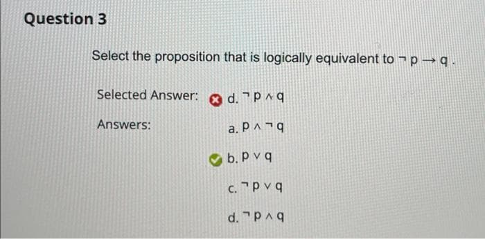 Question 3
Select the proposition that is logically equivalent to ¬p →q.
Selected Answer:
Answers:
d. p^q
a. P^ ¬ q
b. Pvq
c.
Pvq
d. 7 p^q