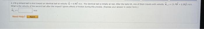 A-170-g billiard ball is shot toward an identical ball at velocity 6.907 m/s. The identical ball is initially at rest. After the balls hit, one of them travels with velocky ₁ (1.707 +2.20j; mys
What is the velocity of the second ball after the impact? Ignore effects of friction during this process. (Express your answer in vector form.)
m/s
Need Help?