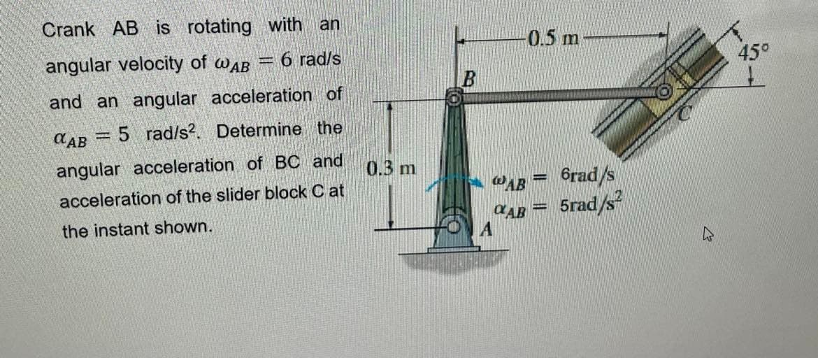 Crank AB is rotating with an
angular velocity of WAB = 6 rad/s
and an angular acceleration of
CAB 5 rad/s2. Determine the
angular acceleration of BC and
acceleration of the slider block Cat
the instant shown.
0.3 m
WAB
CAB
A
0.5 m
-
6rad/s
5rad/s²
45°