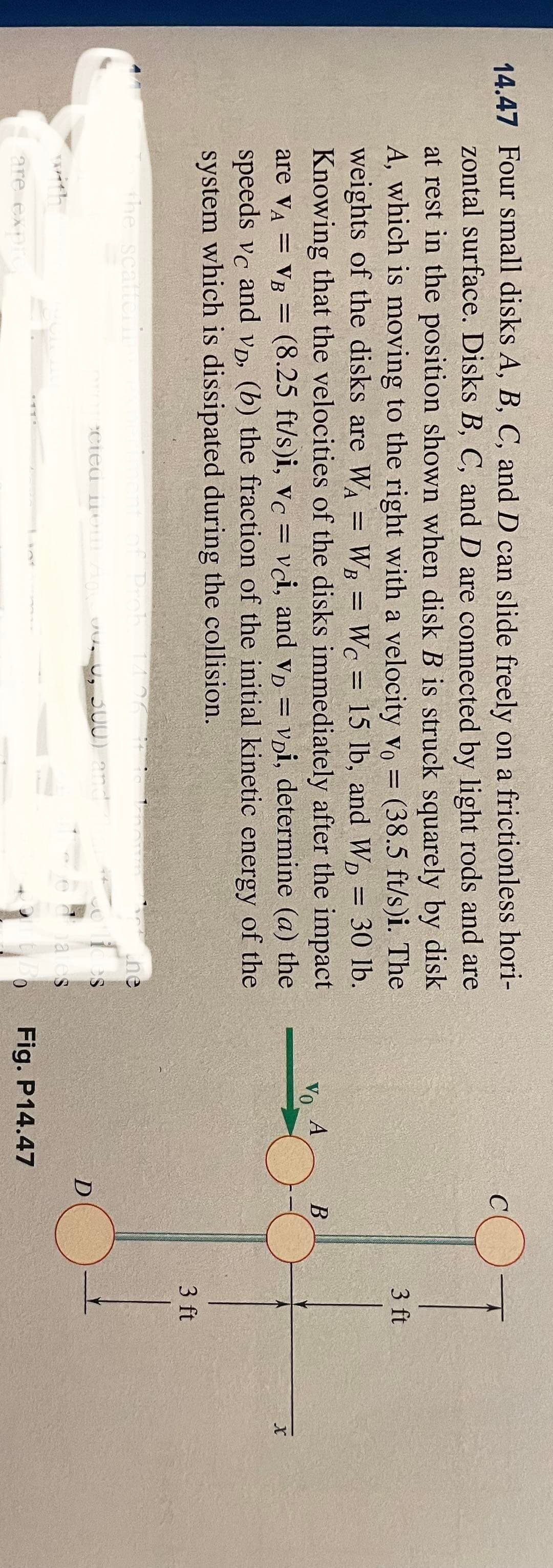 14.47 Four small disks A, B, C, and D can slide freely on a frictionless hori-
-
zontal surface. Disks B, C, and D are connected by light rods and are
at rest in the position shown when disk B is struck squarely by disk
A, which is moving to the right with a velocity vo = (38.5 ft/s)i. The
weights of the disks are WA = WB = Wc = 15 lb, and WD
= 30 lb.
Knowing that the velocities of the disks immediately after the impact
are VA = VB = (8.25 ft/s)i, vc = vci, and VD = voi, determine (a) the
speeds vc and vp, (b) the fraction of the initial kinetic energy of the
system which is dissipated during the collision.
the scatterin
with
are expre
(ment of Prob
ected from A
14.26
1
0, 500) and
the
Chates
VO
A
Fig. P14.47
D
B
3 ft
3 ft
X