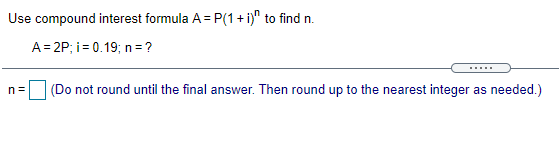 Use compound interest formula A = P(1 + i)" to find n.
A= 2P; i= 0.19; n=?
n =
(Do not round until the final answer. Then round up to the nearest integer as needed.)
