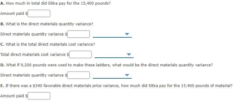 A. How much in total did Sitka pay for the 15,400 pounds?
Amount paid $
B. What is the direct materials quantity variance?
Direct materials quantity variance $
C. What is the total direct materials cost variance?
Total direct materials cost variance $
D. What if 9,200 pounds were used to make these ladders, what would be the direct materials quantity variance?
Direct materials quantity variance $
E. If there was a $340 favorable direct materials price variance, how much did Sitka pay for the 15,400 pounds of material?
Amount paid $
