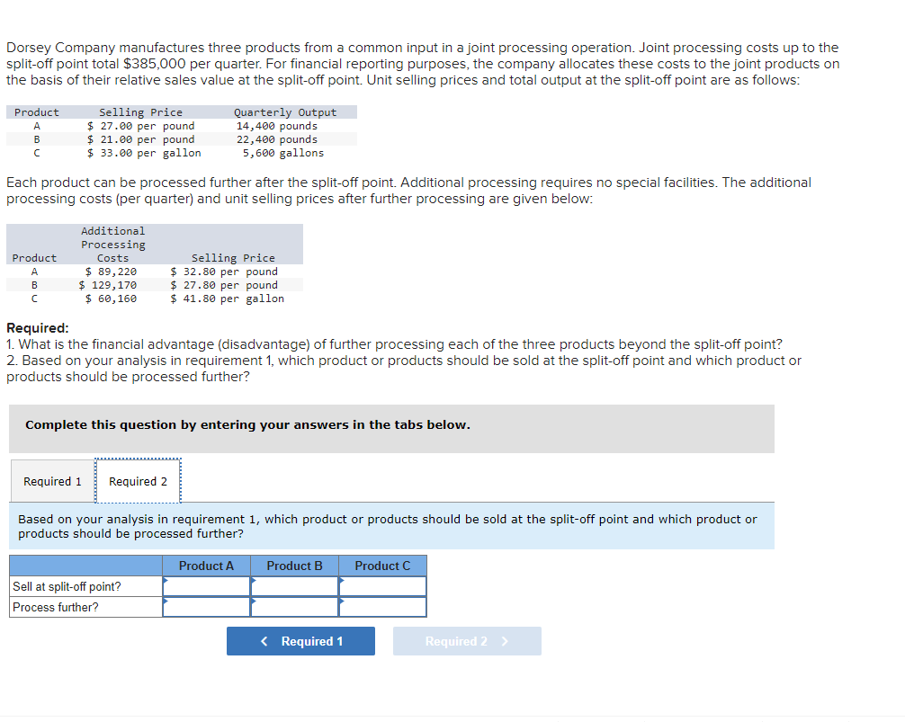 Dorsey Company manufactures three products from a common input in a joint processing operation. Joint processing costs up to the
split-off point total $385,000 per quarter. For financial reporting purposes, the company allocates these costs to the joint products on
the basis of their relative sales value at the split-off point. Unit selling prices and total output at the split-off point are as follows:
Product
C
Selling Price
$ 27.00 per pound
$21.00 per pound
$ 33.00 per gallon
Product
A
B
C
Each product can be processed further after the split-off point. Additional processing requires no special facilities. The additional
processing costs (per quarter) and unit selling prices after further processing are given below:
Additional
Processing
Costs
$ 89,220
$ 129,170
$ 60,160
Quarterly Output
14,400 pounds
22,400 pounds
5,600 gallons
Required:
1. What is the financial advantage (disadvantage) of further processing each of the three products beyond the split-off point?
2. Based on your analysis in requirement 1, which product or products should be sold at the split-off point and which product or
products should be processed further?
Required 1 Required 2
Selling Price
$32.80 per pound
$ 27.80 per pound
$41.80 per gallon
Complete this question by entering your answers in the tabs below.
Sell at split-off point?
Process further?
Based on your analysis in requirement 1, which product or products should be sold at the split-off point and which product or
products should be processed further?
Product A
Product B
< Required 1
Product C
Required 2 >