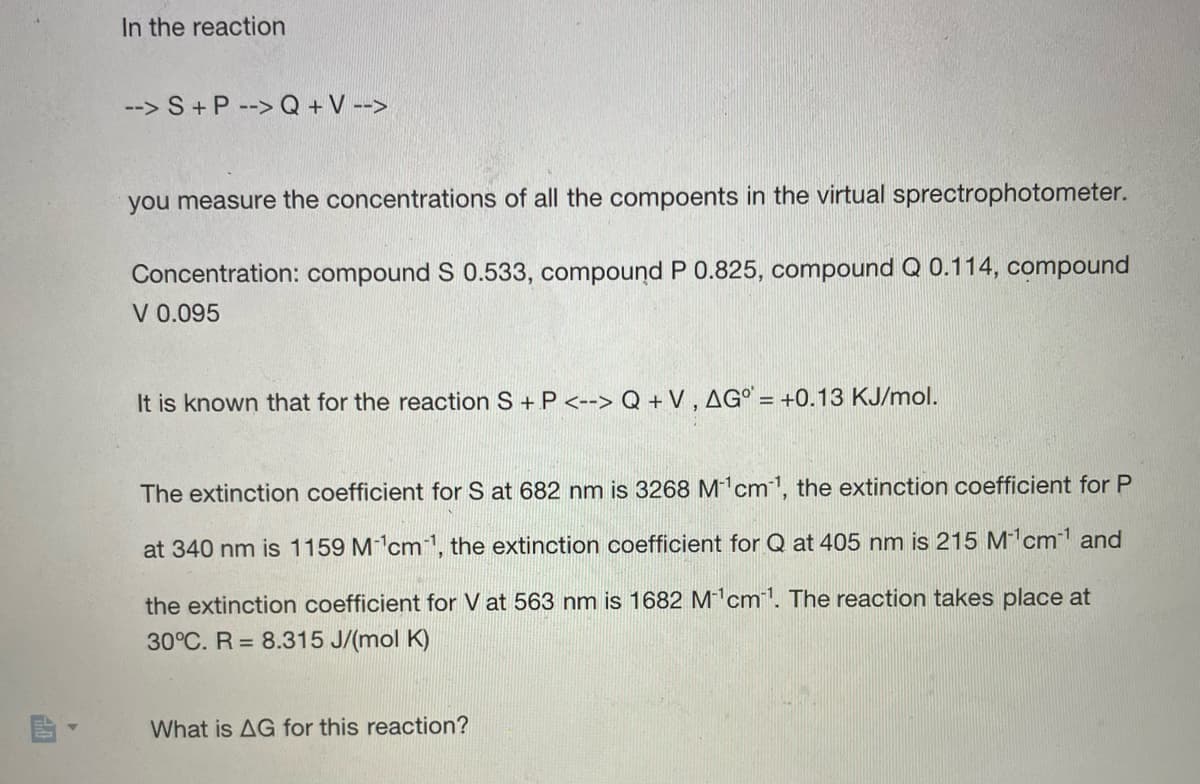 10
In the reaction
--> S + P --> Q + V -->
you measure the concentrations of all the compoents in the virtual sprectrophotometer.
Concentration: compound S 0.533, compound P 0.825, compound Q 0.114, compound
V 0.095
It is known that for the reaction S + P <--> Q +V, AG° = +0.13 KJ/mol.
The extinction coefficient for S at 682 nm is 3268 M¹cm¹, the extinction coefficient for P
at 340 nm is 1159 M¹cm1, the extinction coefficient for Q at 405 nm is 215 M₁¹cm-1¹ and
the extinction coefficient for V at 563 nm is 1682 M¹cm¹. The reaction takes place at
30°C. R= 8.315 J/(mol K)
What is AG for this reaction?