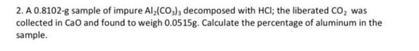 2. A 0.8102-g sample of impure Al,(CO,), decomposed with HCI; the liberated CO, was
collected in CaO and found to weigh 0.0515g. Calculate the percentage of aluminum in the
sample.
