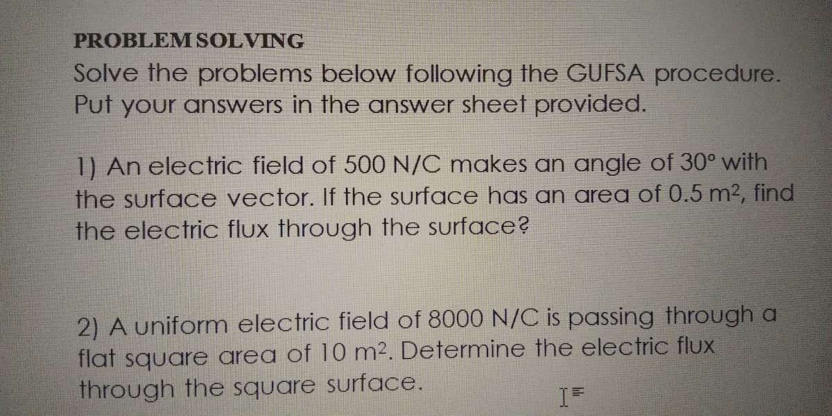 PROBLEMSOLVING
Solve the problems below following the GUFSA procedure.
Put your answers in the answer sheet provided.
1) An electric field of 500 N/C makes an angle of 30° with
the surface vector. If the surface has an area of 0.5 m2, find
the electric flux through the surface?
2) A uniform electric field of 8000 N/C is passing through a
flat square area of 10 m². Determine the electric flux
through the square surface.
