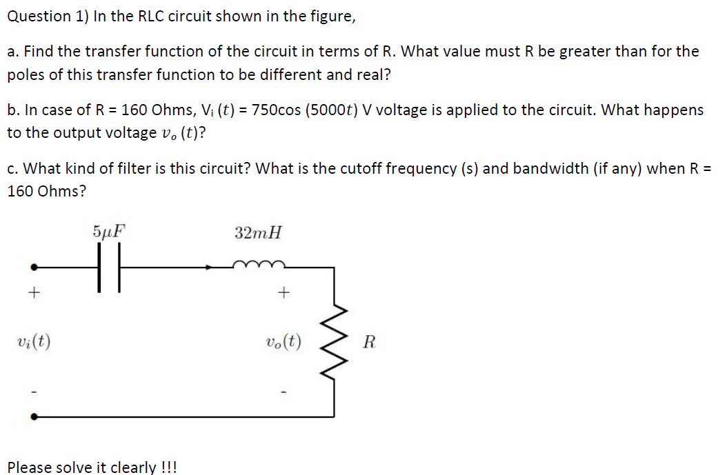 Question 1) In the RLC circuit shown in the figure,
a. Find the transfer function of the circuit in terms of R. What value must R be greater than for the
poles of this transfer function to be different and real?
b. In case of R = 160 Ohms, V; (t) = 750cos (5000t) V voltage is applied to the circuit. What happens
to the output voltage v. (t)?
c. What kind of filter is this circuit? What is the cutoff frequency (s) and bandwidth (if any) when R =
160 Ohms?
5µF
32mH
+
v;(t)
vo(t)
R
Please solve it clearly !!!
