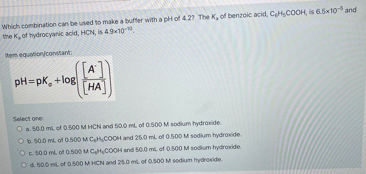 Which combination can be used to make a buffer with a pH of 4.2? The K, of benzoic acid, C6H5COOH, is 6.5×10-5 and
the Ka of hydrocyanic acid, HCN, is 4.9x10-10.
Item equation/constant:
A
pH=pK, +log
НА
Select one:
O a. 50.0 mL of 0.500 M HCN and 50.0 mL of 0.500 M sodium hydroxide.
O b. 50.0 mL of 0.500 M C6H;COOH and 25.0 mL of 0.500 M sodium hydroxide.
O c. 50.0 mL of 0.500 M C H5COOH and 50.0 mL of 0.500 M sodium hydroxide.
O d. 50.0 mL of 0.500 M HCN and 25.0 mL of 0.500 M sodium hydroxide.
