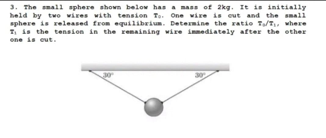 3. The small sphere shown below has
held by two wires with tension To.
sphere is released from equilibrium. Determine the ratio To/T1, where
T1 is the tension in the remaining wire immediately after the other
mass of 2kg. It is initially
One wire is cut and the small
a
one is cut.
30
30
