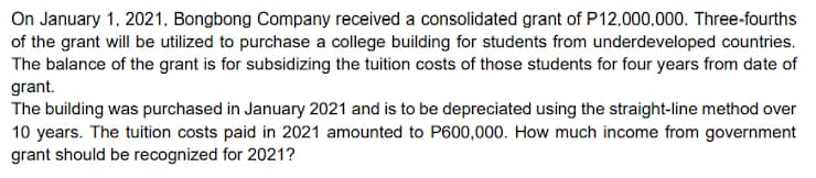 On January 1, 2021, Bongbong Company received a consolidated grant of P12,000,000. Three-fourths
of the grant will be utilized to purchase a college building for students from underdeveloped countries.
The balance of the grant is for subsidizing the tuition costs of those students for four years from date of
grant.
The building was purchased in January 2021 and is to be depreciated using the straight-line method over
10 years. The tuition costs paid in 2021 amounted to P600,000. How much income from government
grant should be recognized for 2021?
