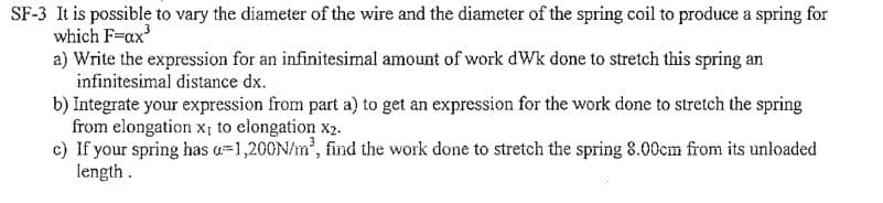 SF-3 It is possible to vary the diameter of the wire and the diameter of the spring coil to produce a spring for
which F=ax³
a) Write the expression for an infinitesimal amount of work dWk done to stretch this spring an
infinitesimal distance dx.
b) Integrate your expression from part a) to get an expression for the work done to stretch the spring
from elongation x; to elongation X2.
c) If your spring has a 1,200N/m³, find the work done to stretch the spring 8.00cm from its unloaded
length.