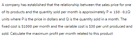 A company has established that the relationship between the sales price for one
of its products and the quantity sold per month is approximately P = 150-0.1Q
units where P is the price in dollars and Q is the quantity sold in a month. The
fixed cost is $1000 per month and the variable cost is $30 per unit produced and
sold. Calculate the maximum profit per month related to this product
