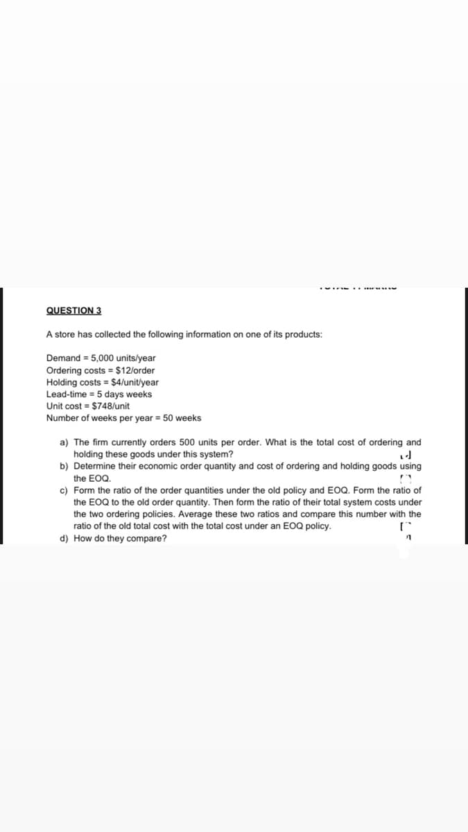 QUESTION 3
A store has collected the following information on one of its products:
Demand = 5,000 units/year
Ordering costs = $12/order
Holding costs = $4/unit/year
Lead-time = 5 days weeks
Unit cost = $748/unit
Number of weeks per year = 50 weeks
a) The firm currently orders 500 units per order. What is the total cost of ordering and
holding these goods under this system?
b) Determine their economic order quantity and cost of ordering and holding goods using
the EOQ.
c) Form the ratio of the order quantities under the old policy and EOQ. Form the ratio of
the EOQ to the old order quantity. Then form the ratio of their total system costs under
the two ordering policies. Average these two ratios and compare this number with the
ratio of the old total cost with the total cost under an EOQ policy.
d) How do they compare?
