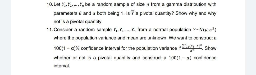 10. Let Y₁, Y₂,..., Yn be a random sample of size n from a gamma distribution with
parameters and a both being 1. Is Y a pivotal quantity? Show why and why
not is a pivotal quantity.
11. Consider a random sample Y₁, Y₂, ..., Yn from a normal population Y~N(u,0²)
where the population variance and mean are unknown. We want to construct a
Σ(X₁-X)² Show
0²
100(1a)% confidence interval for the population variance if:
whether or not is a pivotal quantity and construct a 100(1-a) confidence
interval.