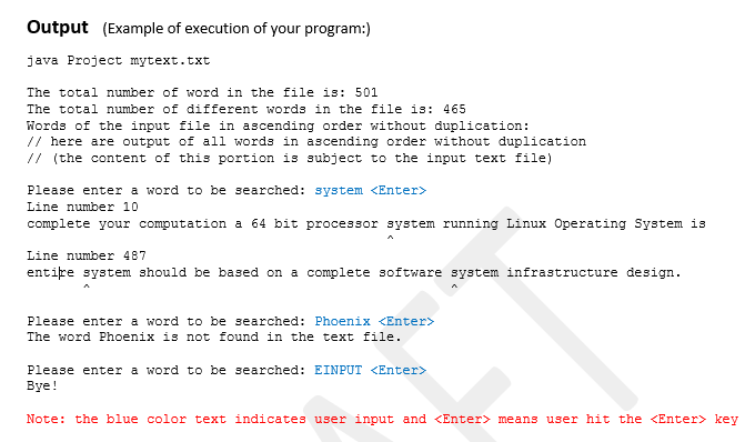 Output (Example of execution of your program:)
java Project mytext.txt
The total number of word in the file is: 501
The total number of different words in the file is: 465
Words of the input file in ascending order without duplication:
// here are output of all words in ascending order without duplication
// (the content of this portion is subject to the input text file)
Please enter a word to be searched: system <Enter>
Line number 10
complete your computation a 64 bit processor system running Linux Operating System is
Line number 487
entițe system should be based on a complete software system infrastructure design.
Please enter a word to be searched: Phoenix <Enter>
The word Phoenix is not found in the text file.
Please enter a word to be searched: EINPUT <Enter>
Вye!
Note: the blue color text indicates user input and <Enter> means user hit the <Enter> key
