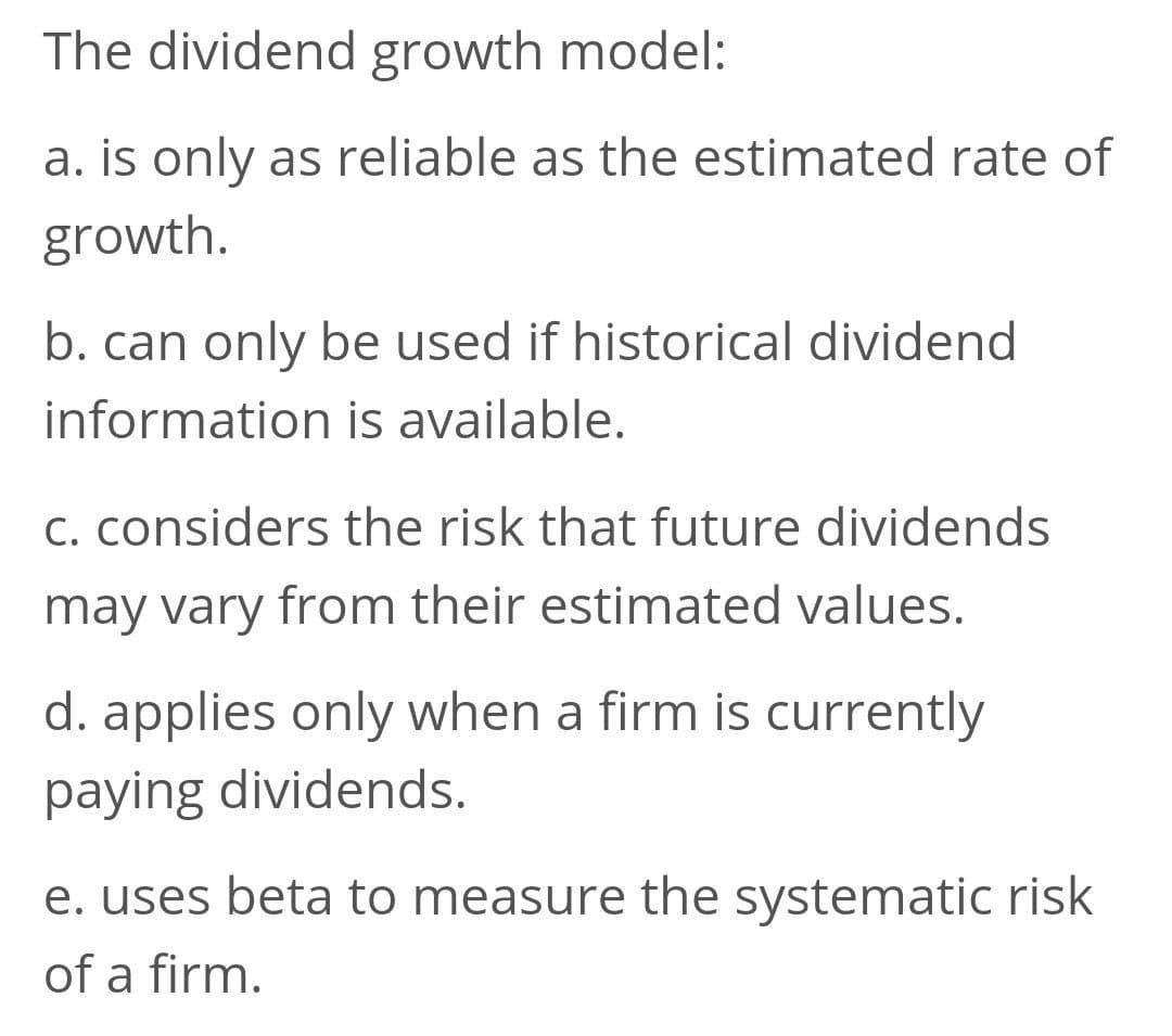 The dividend growth model:
a. is only as reliable as the estimated rate of
growth.
b. can only be used if historical dividend
information is available.
C. considers the risk that future dividends
may vary from their estimated values.
d. applies only when a firm is currently
paying dividends.
e. uses beta to measure the systematic risk
of a firm.
