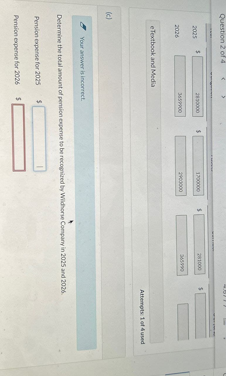 Question 2 of 4
(c)
$
2025
2026
<
eTextbook and Media
>
2810000
$
1700000
$
281000
$
3659900
Your answer is incorrect.
2903000
365990
Attempts: 1 of 4 used
Determine the total amount of pension expense to be recognized by Wildhorse Company in 2025 and 2026.
Pension expense for 2025
$
Pension expense for 2026
$