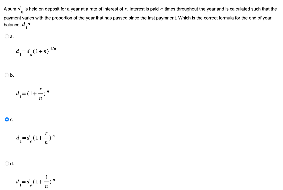 A sum d is held on deposit for a year at a rate of interest of r. Interest is paid n times throughout the year and is calculated such that the
0
payment varies with the proportion of the year that has passed since the last paymnent. Which is the correct formula for the end of year
balance, d ?
1
a.
Ob.
C.
d.
d₁=d_(1+n)
d₁= (1+
r
n
n
1/n
r
d₁=d_ (1+ — )"
n
n
d₁=d_ (1+ -) "
n