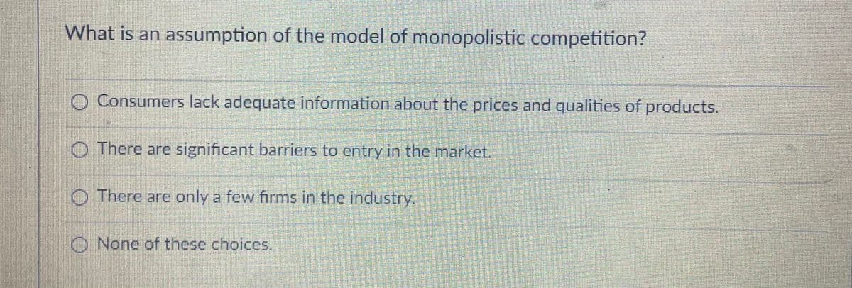 What is an assumption of the model of monopolistic competition?
O Consumers lack adequate information about the prices and qualities of products.
O There are significant barriers to entry in the market.
O There are only a few firms in the industry.
O Nonc of thesc choices.
