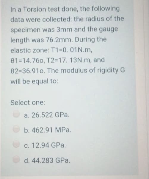 In a Torsion test done, the following
data were collected: the radius of the
specimen was 3mm and the gauge
length was 76.2mm. During the
elastic zone: T1=0.01N.m,
01-14.76o, T2=17.13N.m, and
02=36.91o. The modulus of rigidity G
will be equal to:
Select one:
a. 26.522 GPa.
b. 462.91 MPa.
c. 12.94 GPa.
d. 44.283 GPa.
