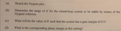 (a)
Sketch the Nyquist plot.
(b)
Determine the range of K for the closed-loop system to be stable by means of the
Nyquist criterion.
(e)
What will be the value of K such that the system has a gain margin of 0.57
(d)
What is the corresponding phase margin at this setting?
