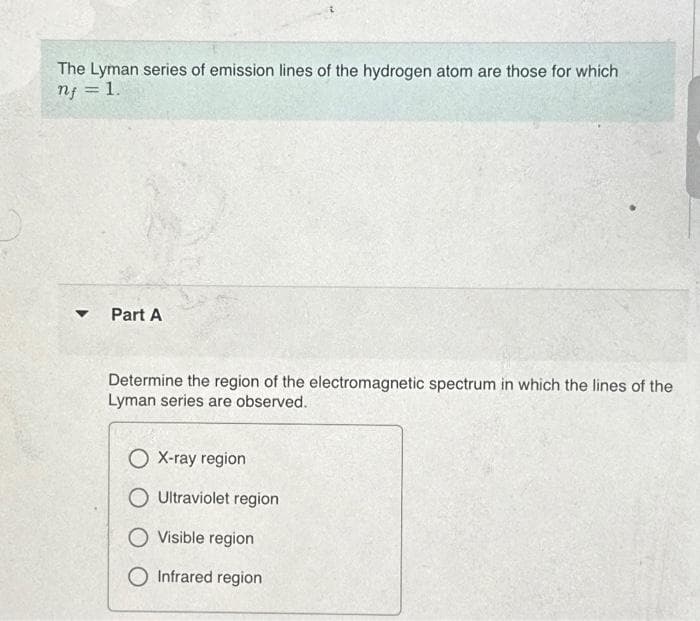 The Lyman series of emission lines of the hydrogen atom are those for which
nf = 1.
▼
Part A
Determine the region of the electromagnetic spectrum in which the lines of the
Lyman series are observed.
O X-ray region
O Ultraviolet region
O Visible region
O Infrared region