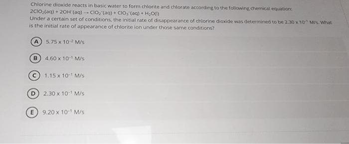 Chlorine dioxide reacts in basic water to form chlorite and chlorate according to the following chemical equation:
2C1O₂ (aq) + 2OH (aq) - ClO₂ (aq) + CIO, (aq)+ H₂O(l)
Under a certain set of conditions, the initial rate of disappearance of chlorine dioxide was determined to be 2.30 x 10 M/s. What
is the initial rate of appearance of chlorite ion under those same conditions?
5.75 x 10-² M/s
4.60 x 10-¹ M/s
A
B
1.15 x 10-¹ M/s
2.30 x 10-¹ M/s
E 9.20 x 10-¹ M/s