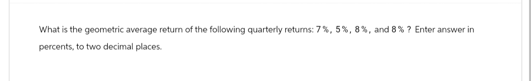 What is the geometric average return of the following quarterly returns: 7%, 5%, 8%, and 8% ? Enter answer in
percents, to two decimal places.