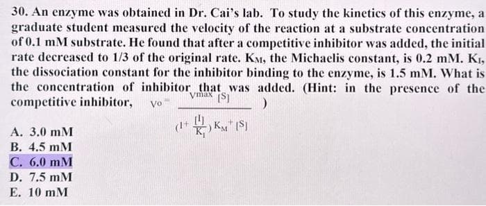 30. An enzyme was obtained in Dr. Cai's lab. To study the kinetics of this enzyme, a
graduate student measured the velocity of the reaction at a substrate concentration
of 0.1 mM substrate. He found that after a competitive inhibitor was added, the initial
rate decreased to 1/3 of the original rate. KM, the Michaelis constant, is 0.2 mm. K₁,
the dissociation constant for the inhibitor binding to the enzyme, is 1.5 mM. What is
the concentration of inhibitor that was added. (Hint: in the presence of the
Vmax [S]
competitive inhibitor, Vo
)
(1+ KM (S)
A. 3.0 mM
B. 4.5 mM
C. 6.0 mM
D. 7.5mM
E. 10 mM