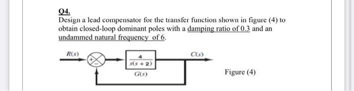 Q4.
Design a lead compensator for the transfer function shown in figure (4) to
obtain closed-loop dominant poles with a damping ratio of 0.3 and an
undammed natural frequency of 6.
R(s)
s(x+2)
C(s)
Figure (4)