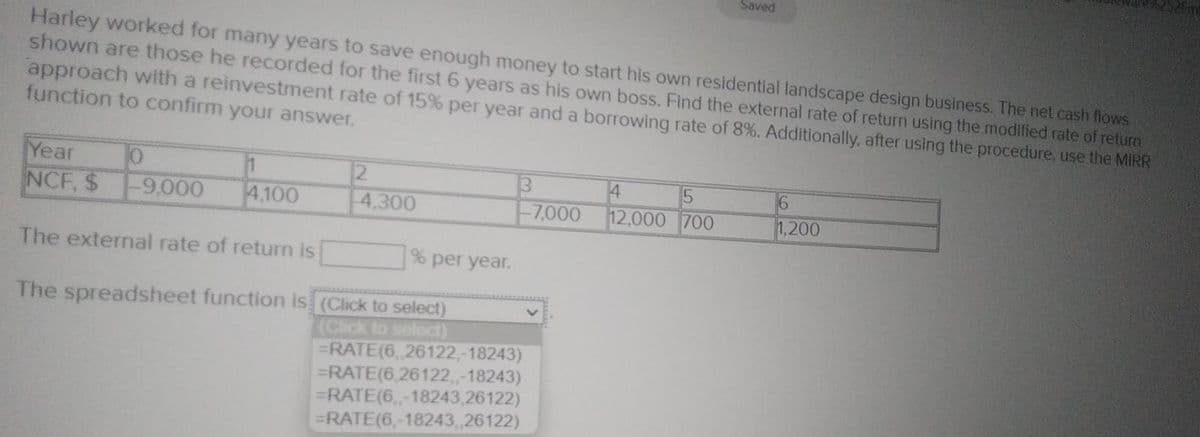 Harley worked for many years to save enough money to start his own residential landscape design business. The net cash flows
shown are those he recorded for the first 6 years as his own boss. Find the external rate of return using the modified rate of return
approach with a reinvestment rate of 15% per year and a borrowing rate of 8%. Additionally, after using the procedure, use the MIRR
function to confirm your answer.
Year
10
NCF, $ -9,000 4,100
The external rate of return is
2
-4,300
% per year.
5
-7,000 12,000 700
Saved
The spreadsheet function is (Click to select)
(Click to select)
=RATE(6, 26122,-18243)
=RATE(6,26122,,-18243)
=RATE(6,-18243,26122)
=RATE(6,-18243, 26122)
6
1,200