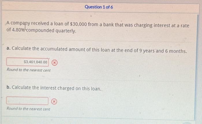 A company received a loan of $30,000 from a bank that was charging interest at a rate
of 4.80%-compounded quarterly.
Question 1 of 6
a. Calculate the accumulated amount of this loan at the end of 9 years and 6 months.
$3,461,040.00
Round to the nearest cent
b. Calculate the interest charged on this loan.
Round to the nearest cent