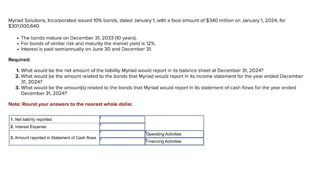 Myriad Solutions, Incorporated issued 10% bonds, dated January 1, with a face amount of $340 million on January 1, 2024, for
$301,000,640.
. The bonds mature on December 31, 2033 (10 years).
• For bonds of similar risk and maturity the market yield is 12%.
• Interest is paid semiannually on June 30 and December 31.
Required:
1. What would be the net amount of the liability Myriad would report in its balance sheet at December 31, 2024?
2. What would be the amount related to the bonds that Myriad would report in its income statement for the year ended December
31, 2024?
3. What would be the amount(s) related to the bonds that Myriad would report in its statement of cash flows for the year ended
December 31, 2024?
Note: Round your answers to the nearest whole dollar.
1. Net liability reported
2. Interest Expense
3. Amount reported in Statement of Cash flows
Operating Activities
Financing Activities