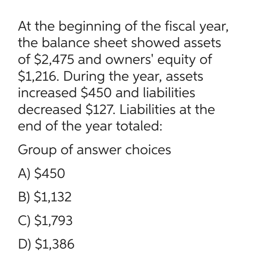 At the beginning of the fiscal year,
the balance sheet showed assets
of $2,475 and owners' equity of
$1,216. During the year, assets
increased $450 and liabilities
decreased $127. Liabilities at the
end of the year totaled:
Group of answer choices
A) $450
B) $1,132
C) $1,793
D) $1,386