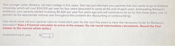Your younger sister, Barbara, will start college in five years. She has just informed your parents that she wants to go to Eastern
University, which will cost $34,000 per year for four years (assumed to come at the end of each year). Anticipating Barbara's
ambitions, your parents started investing $5,400 per year five years ago and will continue to do so for five more years. Use 12
percent as the appropriate interest rate throughout this problem (for discounting or compounding).
How much more will your parents have to invest each year for the next five years to have the necessary funds for Barbara's
education? (Use a Financial calculator to arrive at the answer. Do not round intermediate calculations. Round the final
answer to the nearest whole dollar.)
gy
Investment each year