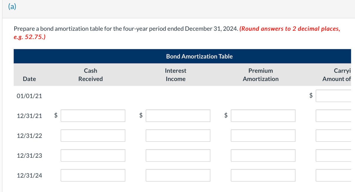 (a)
Prepare a bond amortization table for the four-year period ended December 31, 2024. (Round answers to 2 decimal places,
e.g. 52.75.)
Date
01/01/21
12/31/21
12/31/22
12/31/23
12/31/24
Cash
Received
$
Bond Amortization Table
Interest
Income
LA
Premium
Amortization
LA
Carryi
Amount of