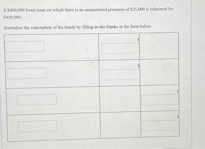 A $400,000 bond issue on which there is an unamortized premium of $25,000 is redeemed for
$450,000.
Journalize the redemption of the bonds by filling-in-the-blanks in the form below.