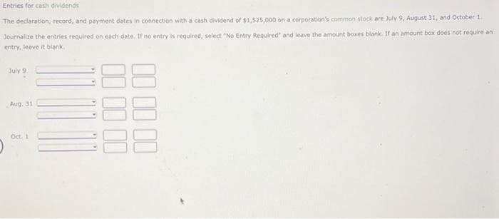 Entries for cash dividends
The declaration, record, and payment dates in connection with a cash dividend of $1,525,000 on a corporation's common stock are July 9, August 31, and October 1.
Journalize the entries required on each date. If no entry is required, select "No Entry Required" and leave the amount boxes blank. If an amount box does not require an
entry, leave it blank.
July 9
Aug. 31
Oct. 1
00 00
00 00 00