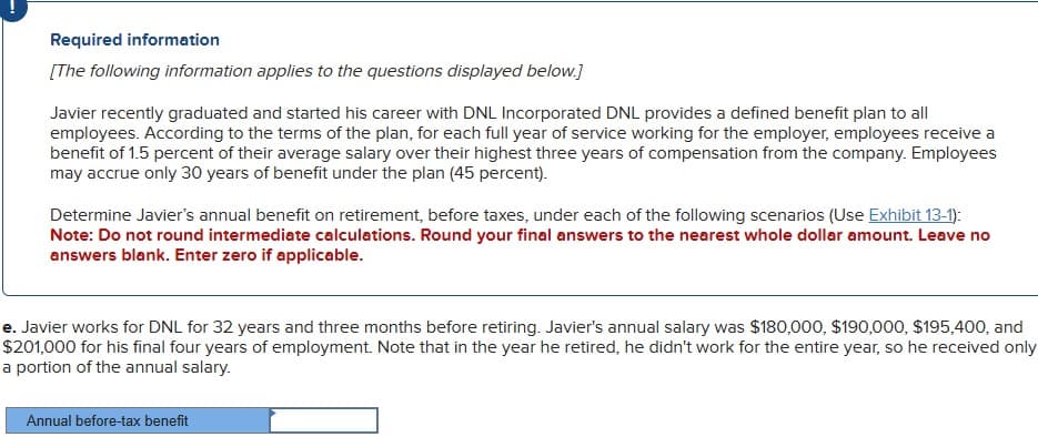 Required information
[The following information applies to the questions displayed below.]
Javier recently graduated and started his career with DNL Incorporated DNL provides a defined benefit plan to all
employees. According to the terms of the plan, for each full year of service working for the employer, employees receive a
benefit of 1.5 percent of their average salary over their highest three years of compensation from the company. Employees
may accrue only 30 years of benefit under the plan (45 percent).
Determine Javier's annual benefit on retirement, before taxes, under each of the following scenarios (Use Exhibit 13-1):
Note: Do not round intermediate calculations. Round your final answers to the nearest whole dollar amount. Leave no
answers blank. Enter zero if applicable.
e. Javier works for DNL for 32 years and three months before retiring. Javier's annual salary was $180,000, $190,000, $195,400, and
$201,000 for his final four years of employment. Note that in the year he retired, he didn't work for the entire year, so he received only
a portion of the annual salary.
Annual before-tax benefit