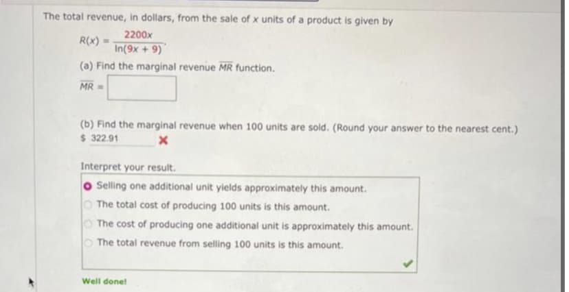 The total revenue, in dollars, from the sale of x units of a product is given by
2200x
R(x)
In(9x + 9)
(a) Find the marginal revenue MR function.
MR =
(b) Find the marginal revenue when 100 units are sold. (Round your answer to the nearest cent.)
$ 322.91
x
Interpret your result.
Selling one additional unit yields approximately this amount.
The total cost of producing 100 units is this amount.
The cost of producing one additional unit is approximately this amount.
The total revenue from selling 100 units is this amount.
Well done!
