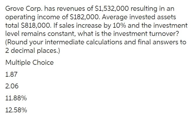 Grove Corp. has revenues of $1,532,000 resulting in an
operating income of $182,000. Average invested assets
total $818,000. If sales increase by 10% and the investment
level remains constant, what is the investment turnover?
(Round your intermediate calculations and final answers to
2 decimal places.)
Multiple Choice
1.87
2.06
11.88%
12.58%