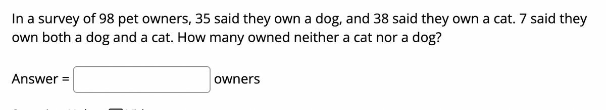 In a survey of 98 pet owners, 35 said they own a dog, and 38 said they own a cat. 7 said they
own both a dog and a cat. How many owned neither a cat nor a dog?
Answer =
owners