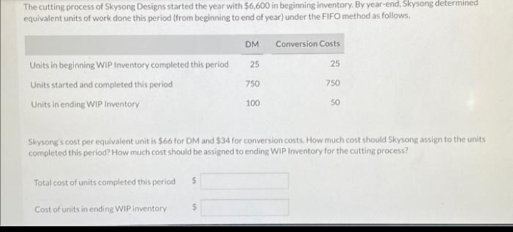 The cutting process of Skysong Designs started the year with $6,600 in beginning inventory. By year-end, Skysong determined
equivalent units of work done this period (from beginning to end of year) under the FIFO method as follows.
Units in beginning WIP Inventory completed this period
Units started and completed this period
Units in ending WIP Inventory
Total cost of units completed this period $
DM
Cost of units in ending WIP inventory
25
750
100
Conversion Costs
25
750
Skysong's cost per equivalent unit is $66 for DM and $34 for conversion costs. How much cost should Skysong assign to the units
completed this period? How much cost should be assigned to ending WIP Inventory for the cutting process?
50